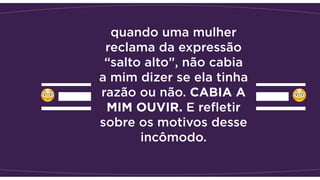 quando uma mulher
reclama da expressão
“salto alto”, não cabia
a mim dizer se ela tinha
razão ou não. CABIA A
MIM OUVIR. E reﬂetir
sobre os motivos desse
incômodo. 
 
