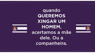 quando
QUEREMOS
XINGAR UM
HOMEM,
acertamos a mãe
dele. Ou a
companheira. 
 