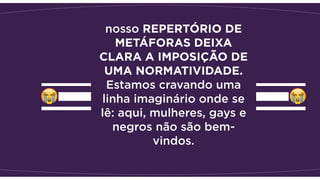 nosso REPERTÓRIO DE
METÁFORAS DEIXA
CLARA A IMPOSIÇÃO DE
UMA NORMATIVIDADE.
Estamos cravando uma
linha imaginário onde se
lê: aqui, mulheres, gays e
negros não são bem-
vindos.
 