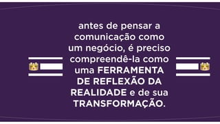 antes de pensar a
comunicação como
um negócio, é preciso
compreendê-la como
uma FERRAMENTA
DE REFLEXÃO DA
REALIDADE e de sua
TRANSFORMAÇÃO. 
 