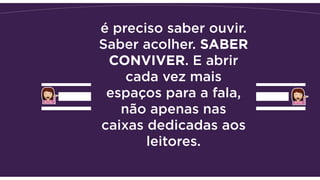 é preciso saber ouvir.
Saber acolher. SABER
CONVIVER. E abrir
cada vez mais
espaços para a fala,
não apenas nas
caixas dedicadas aos
leitores.
 