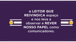 o LEITOR QUE
REIVINDICA espaço
e nos leva a
observar e REVER
NOSSO PAPEL como
comunicadores.
 