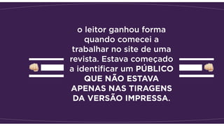 o leitor ganhou forma
quando comecei a
trabalhar no site de uma
revista. Estava começado
a identiﬁcar um PÚBLICO
QUE NÃO ESTAVA
APENAS NAS TIRAGENS
DA VERSÃO IMPRESSA.
 