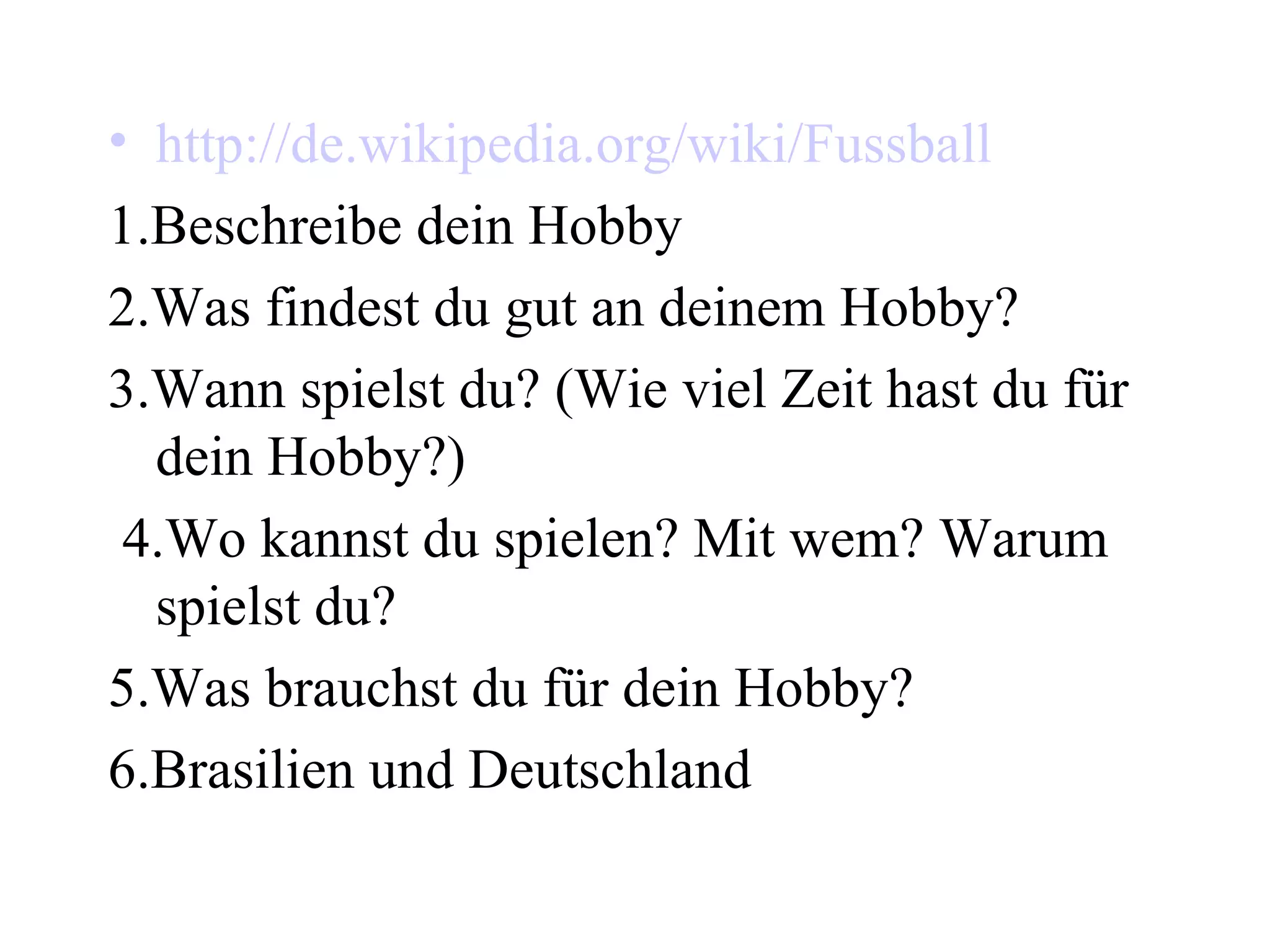 http://de.wikipedia.org/wiki/Fussball 1.Beschreibe dein Hobby 2.Was findest du gut an deinem Hobby? 3.Wann spielst du? (Wie viel Zeit hast du für dein Hobby?) 4.Wo kannst du spielen? Mit wem? Warum spielst du?  5.Was brauchst du für dein Hobby? 6.Brasilien und Deutschland 