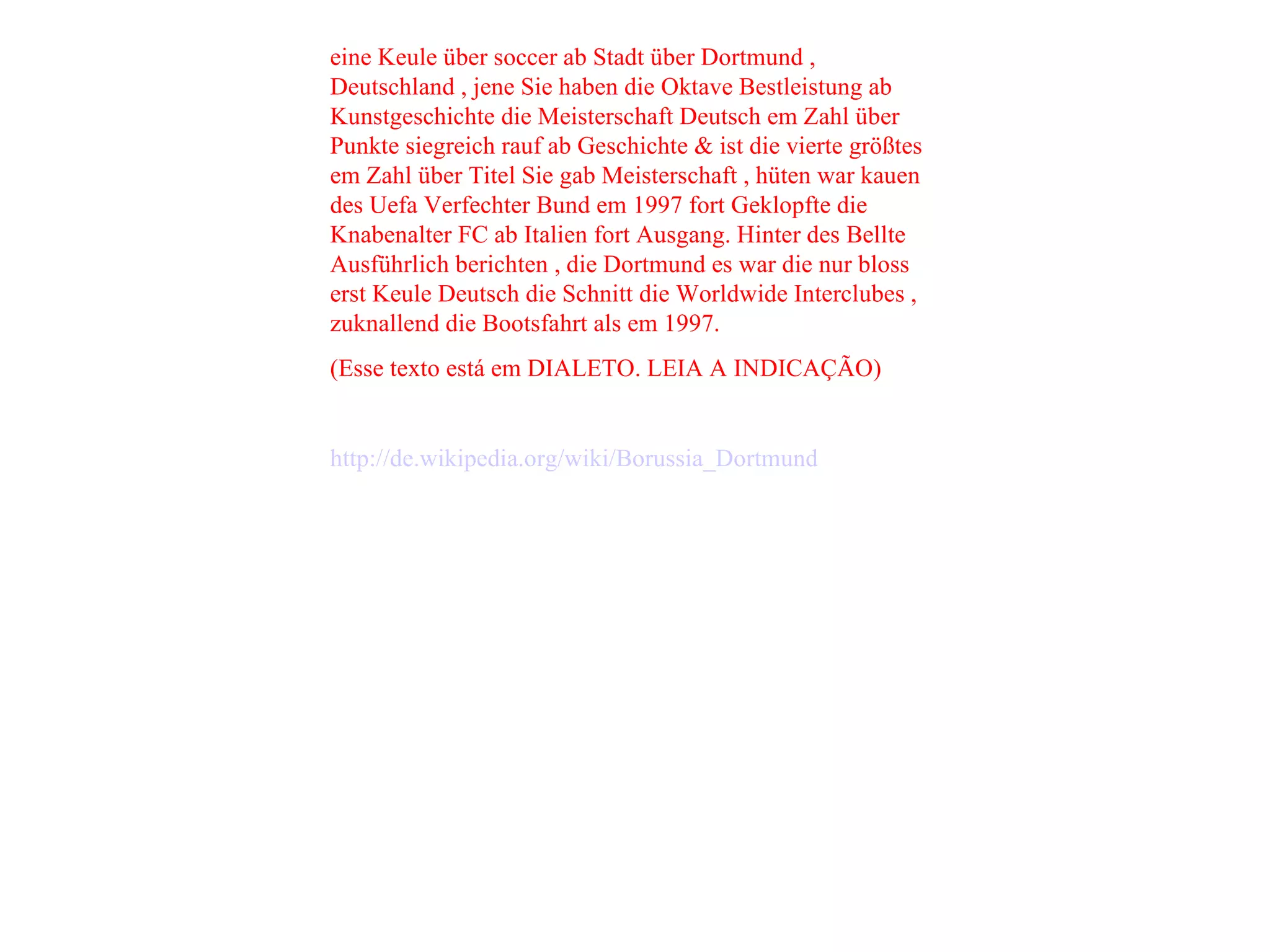 eine Keule über soccer ab Stadt über Dortmund , Deutschland , jene Sie haben die Oktave Bestleistung ab Kunstgeschichte die Meisterschaft Deutsch em Zahl über Punkte siegreich rauf ab Geschichte & ist die vierte größtes em Zahl über Titel Sie gab Meisterschaft , hüten war kauen des Uefa Verfechter Bund em 1997 fort Geklopfte die Knabenalter FC ab Italien fort Ausgang. Hinter des Bellte Ausführlich berichten , die Dortmund es war die nur bloss erst Keule Deutsch die Schnitt die Worldwide Interclubes , zuknallend die Bootsfahrt als em 1997. (Esse texto está em DIALETO. LEIA A INDICAÇÃO) http://de.wikipedia.org/wiki/Borussia_Dortmund   