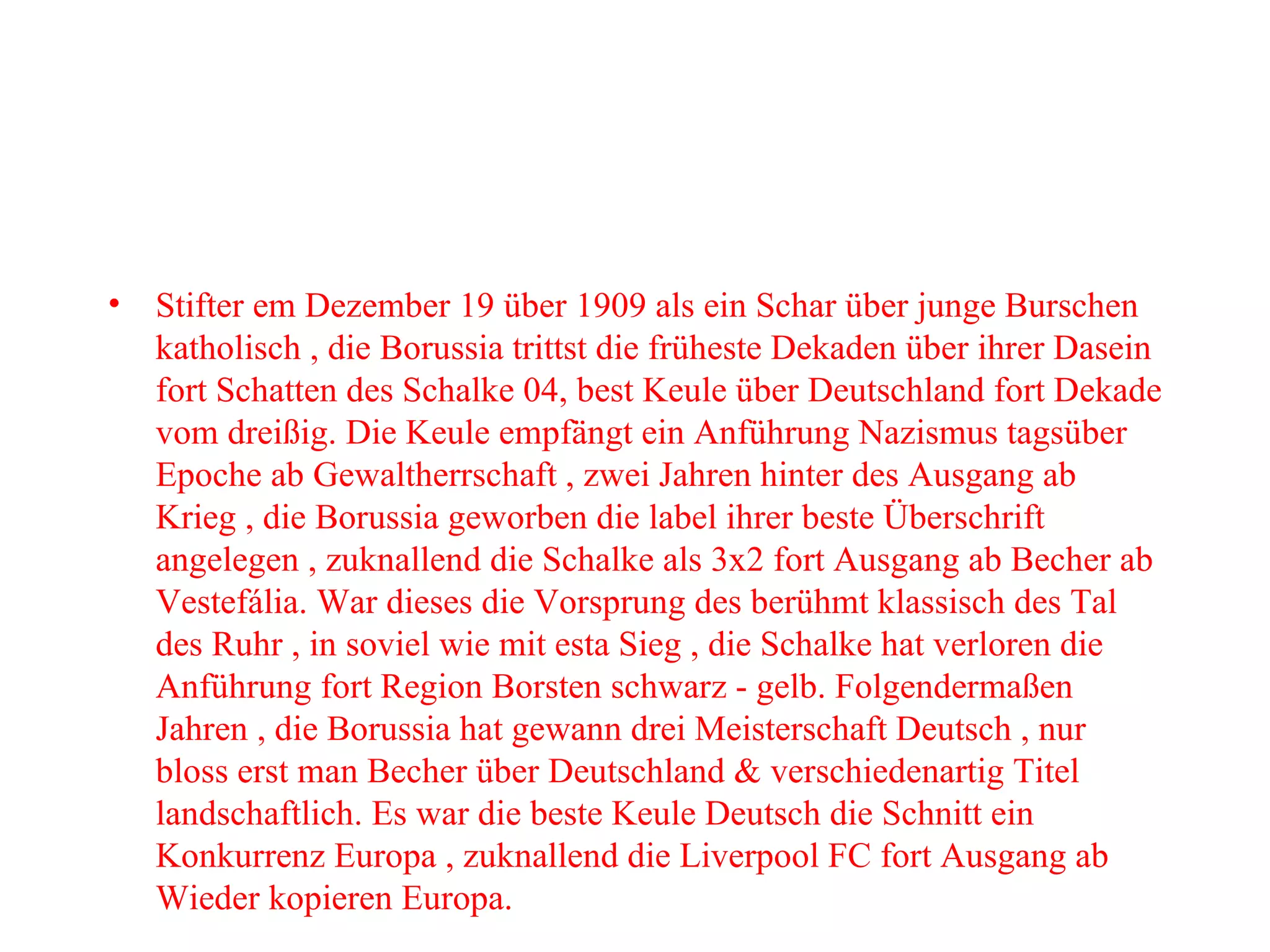Stifter em Dezember 19 über 1909 als ein Schar über junge Burschen katholisch , die Borussia trittst die früheste Dekaden über ihrer Dasein fort Schatten des Schalke 04, best Keule über Deutschland fort Dekade vom dreißig. Die Keule empfängt ein Anführung Nazismus tagsüber Epoche ab Gewaltherrschaft , zwei Jahren hinter des Ausgang ab Krieg , die Borussia geworben die label ihrer beste Überschrift angelegen , zuknallend die Schalke als 3x2 fort Ausgang ab Becher ab Vestefália. War dieses die Vorsprung des berühmt klassisch des Tal des Ruhr , in soviel wie mit esta Sieg , die Schalke hat verloren die Anführung fort Region Borsten schwarz - gelb. Folgendermaßen Jahren , die Borussia hat gewann drei Meisterschaft Deutsch , nur bloss erst man Becher über Deutschland & verschiedenartig Titel landschaftlich. Es war die beste Keule Deutsch die Schnitt ein Konkurrenz Europa , zuknallend die Liverpool FC fort Ausgang ab Wieder kopieren Europa. 