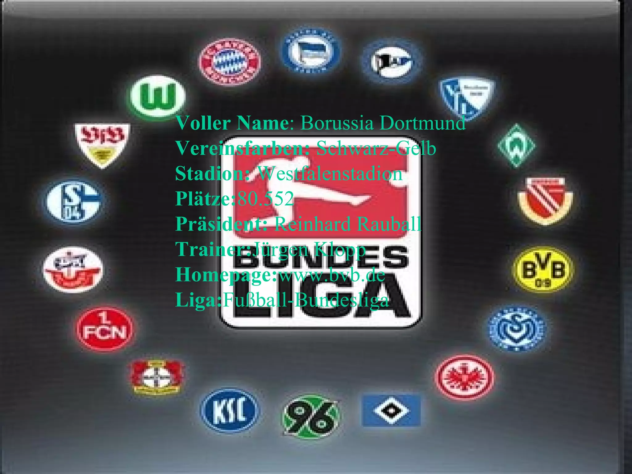 Voller Name : Borussia Dortmund  Vereinsfarben:  Schwarz-Gelb  Stadion:  Westfalenstadion  Plätze: 80.552  Präsident:  Reinhard Rauball  Trainer: Jürgen Klopp  Homepage: www.bvb.de  Liga: Fußball-Bundesliga 