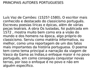 PRINCIPAIS AUTORES PORTUGUESES Luís Vaz de Camões: (1525?-1580), O escritor mais conhecido e destacado do classicismo português. Escreveu poesias líricas e épicas, além de várias peças teatrais. A obra Os lusíadas, foi publicada em 1572 , mostra muito bem como era a visão do mundo e dos homens na época, algo próprio do classicismo. Serviu como matéria informativa, ou melhor, como uma reportagem de um dos fatos mais importantes da história portuguesa. O poema tem como tema principal a narração da viagem de Vasco da Gama as Índias,o enfoque maior é no povo português, em como conseguiu conquistar novas terras, por isso o enfoque é no povo e não em alguém específico. 