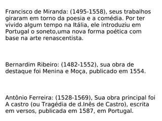 Francisco de Miranda: (1495-1558), seus trabalhos giraram em torno da poesia e a comédia. Por ter vivido algum tempo na Itália, ele introduziu em Portugal o soneto,uma nova forma poética com base na arte renascentista. Bernardim Ribeiro: (1482-1552), sua obra de destaque foi Menina e Moça, publicado em 1554. Antônio Ferreira: (1528-1569), Sua obra principal foi A castro (ou Tragédia de d.Inês de Castro), escrita em versos, publicada em 1587, em Portugal. 