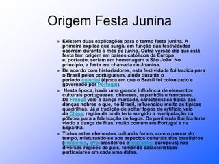 Origem Festa JuninaExistem duas explicações para o termo festa junina. A primeira explica que surgiu em função das festividades ocorrem durante o mês de junho. Outra versão diz que está festa tem origem em países católicos da Europa e, portanto, seriam em homenagem a São João. No princípio, a festa era chamada de Joanina.De acordo com historiadores, esta festividade foi trazida para o Brasil pelos portugueses, ainda durante o período colonial (época em que o Brasil foi colonizado e governado por Portugal). Nesta época, havia uma grande influência de elementos culturais portugueses, chineses, espanhóis e franceses. Da França veio a dança marcada, característica típica das danças nobres e que, no Brasil, influenciou muito as típicas quadrilhas. Já a tradição de soltar fogos de artifício veio da China, região de onde teria surgido a manipulação da pólvora para a fabricação de fogos. Da península Ibérica teria vindo a dança de fitas, muito comum em Portugal e na Espanha.  Todos estes elementos culturais foram, com o passar do tempo, misturando-se aos aspectos culturais dos brasileiros (indígenas, afro-brasileiros eimigrantes europeus) nas diversas regiões do país, tomando características particulares em cada uma delas.  