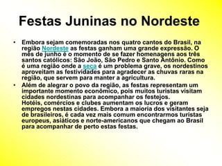 Festas Juninas no Nordeste Embora sejam comemoradas nos quatro cantos do Brasil, na região Nordeste as festas ganham uma grande expressão. O mês de junho é o momento de se fazer homenagens aos três santos católicos: São João, São Pedro e Santo Antônio. Como é uma região onde a seca é um problema grave, os nordestinos aproveitam as festividades para agradecer as chuvas raras na região, que servem para manter a agricultura.Além de alegrar o povo da região, as festas representam um importante momento econômico, pois muitos turistas visitam cidades nordestinas para acompanhar os festejos. Hotéis, comércios e clubes aumentam os lucros e geram empregos nestas cidades. Embora a maioria dos visitantes seja de brasileiros, é cada vez mais comum encontrarmos turistas europeus, asiáticos e norte-americanos que chegam ao Brasil para acompanhar de perto estas festas. 