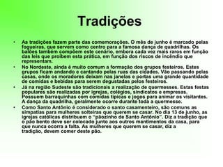 Tradições As tradições fazem parte das comemorações. O mês de junho é marcado pelas fogueiras, que servem como centro para a famosa dança de quadrilhas. Os balões também compõem este cenário, embora cada vez mais raros em função das leis que proíbem esta prática, em função dos riscos de incêndio que representam.No Nordeste, ainda é muito comum a formação dos grupos festeiros. Estes grupos ficam andando e cantando pelas ruas das cidades. Vão passando pelas casas, onde os moradores deixam nas janelas e portas uma grande quantidade de comidas e bebidas para serem degustadas pelos festeiros.Já na região Sudeste são tradicionais a realização de quermesses. Estas festas populares são realizadas por igrejas, colégios, sindicatos e empresas. Possuem barraquinhas com comidas típicas e jogos para animar os visitantes. A dança da quadrilha, geralmente ocorre durante toda a quermesse.Como Santo Antônio é considerado o santo casamenteiro, são comuns as simpatias para mulheres solteiras que querem se casar. No dia 13 de junho, as igrejas católicas distribuem o “pãozinho de Santo Antônio”. Diz a tradição que o pão bento deve ser colocado junto aos outros mantimentos da casa, para que nunca ocorra a falta. As mulheres que querem se casar, diz a tradição, devem comer deste pão.