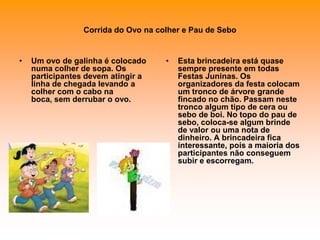 Corrida do Ovo na colher e Pau de SeboUm ovo de galinha é colocado numa colher de sopa. Os participantes devem atingir a linha de chegada levando a colher com o cabo na boca, sem derrubar o ovo. Esta brincadeira está quase sempre presente em todas Festas Juninas. Os organizadores da festa colocam um tronco de árvore grande fincado no chão. Passam neste tronco algum tipo de cera ou sebo de boi. No topo do pau de sebo, coloca-se algum brinde de valor ou uma nota de dinheiro. A brincadeira fica interessante, pois a maioria dos participantes não conseguem subir e escorregam. 