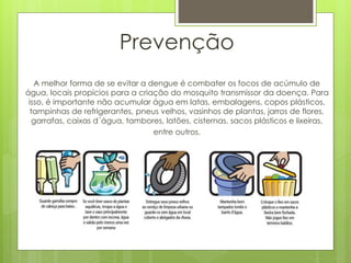 Prevenção
A melhor forma de se evitar a dengue é combater os focos de acúmulo de
água, locais propícios para a criação do mosquito transmissor da doença. Para
isso, é importante não acumular água em latas, embalagens, copos plásticos,
tampinhas de refrigerantes, pneus velhos, vasinhos de plantas, jarros de flores,
garrafas, caixas d´água, tambores, latões, cisternas, sacos plásticos e lixeiras,
entre outros.
 