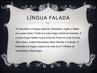 LÍNGUA FALADA
 Holandês é a língua nacional. Entretanto, Inglês é falado
por quase todos. Frisão é a outra língua oficial da Holanda. É
a única língua falada na província da Frísia no norte do país.
Além disso, muitos holandeses falam Alemão e Francês. O
holandês é a língua materna de mais de 21 milhões de
holandeses e flamengos.
 