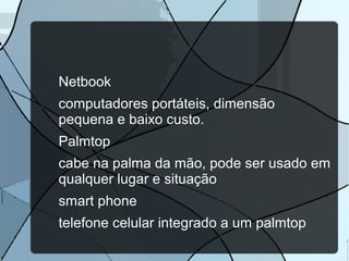 Netbook
computadores portáteis, dimensão
pequena e baixo custo.
Palmtop
cabe na palma da mão, pode ser usado em
qualquer lugar e situação
smart phone
telefone celular integrado a um palmtop

 