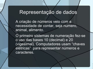 Representação de dados
A criação de números veio com a
necessidade de contar, seja numero,
animal, alimento.
O primeiro sistemas de numeração fez-se
o uso das bases 10 (decimal) e 20
(vigesimal). Computadores usam “chaves
elétricas” para representar números e
caracteres.

 