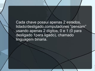 Cada chave possui apenas 2 estados,
lidado/desligado,computadores “pensam”
usando apenas 2 dígitos, 0 e 1 (0 para
desligado 1para ligado), chamado
linguagem binaria.

 