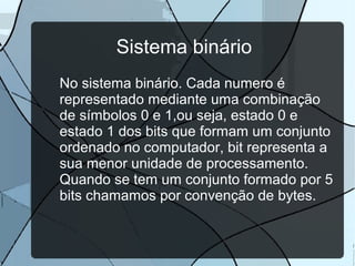 Sistema binário
No sistema binário. Cada numero é
representado mediante uma combinação
de símbolos 0 e 1,ou seja, estado 0 e
estado 1 dos bits que formam um conjunto
ordenado no computador, bit representa a
sua menor unidade de processamento.
Quando se tem um conjunto formado por 5
bits chamamos por convenção de bytes.

 