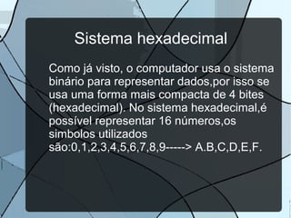 Sistema hexadecimal
Como já visto, o computador usa o sistema
binário para representar dados,por isso se
usa uma forma mais compacta de 4 bites
(hexadecimal). No sistema hexadecimal,é
possível representar 16 números,os
simbolos utilizados
são:0,1,2,3,4,5,6,7,8,9-----> A.B,C,D,E,F.

 