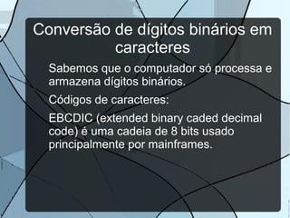 Conversão de dígitos binários em
caracteres
Sabemos que o computador só processa e
armazena dígitos binários.
Códigos de caracteres:
EBCDIC (extended binary caded decimal
code) é uma cadeia de 8 bits usado
principalmente por mainframes.

 