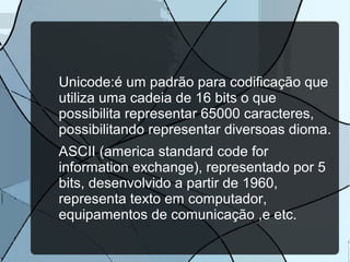 Unicode:é um padrão para codificação que
utiliza uma cadeia de 16 bits o que
possibilita representar 65000 caracteres,
possibilitando representar diversoas dioma.
ASCII (america standard code for
information exchange), representado por 5
bits, desenvolvido a partir de 1960,
representa texto em computador,
equipamentos de comunicação ,e etc.

 