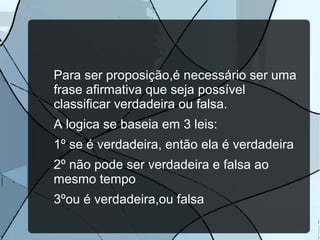 Para ser proposição,é necessário ser uma
frase afirmativa que seja possível
classificar verdadeira ou falsa.
A logica se baseia em 3 leis:
1º se é verdadeira, então ela é verdadeira
2º não pode ser verdadeira e falsa ao
mesmo tempo
3ºou é verdadeira,ou falsa

 