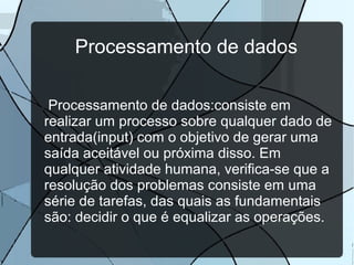 Processamento de dados
Processamento de dados:consiste em
realizar um processo sobre qualquer dado de
entrada(input) com o objetivo de gerar uma
saída aceitável ou próxima disso. Em
qualquer atividade humana, verifica-se que a
resolução dos problemas consiste em uma
série de tarefas, das quais as fundamentais
são: decidir o que é equalizar as operações.

 