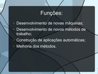 Funções:
➢
➢

Desenvolvimento de novas máquinas;
Desenvolvimento de novos métodos de
trabalho;

➢

Construção de aplicações automáticas;

➢

Melhoria dos métodos.

 