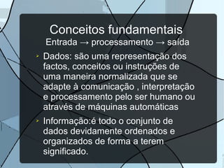 Conceitos fundamentais
Entrada → processamento → saída
➢

➢

Dados: são uma representação dos
factos, conceitos ou instruções de
uma maneira normalizada que se
adapte à comunicação , interpretação
e processamento pelo ser humano ou
através de máquinas automáticas
Informação:é todo o conjunto de
dados devidamente ordenados e
organizados de forma a terem
significado.

 