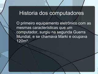 Historia dos computadores
O primeiro equipamento eletrônico com as
mesmas características que um
computador, surgiu na segunda Guerra
Mundial, e se chamava Marki e ocupava
120m³.

 