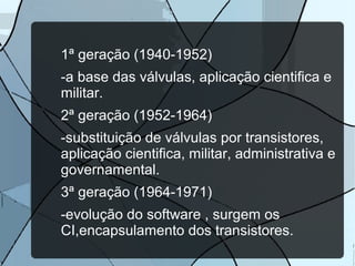 1ª geração (1940-1952)
-a base das válvulas, aplicação cientifica e
militar.
2ª geração (1952-1964)
-substituição de válvulas por transistores,
aplicação cientifica, militar, administrativa e
governamental.
3ª geração (1964-1971)
-evolução do software , surgem os
CI,encapsulamento dos transistores.

 