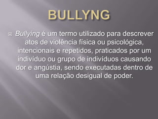 

Bullying é um termo utilizado para descrever
atos de violência física ou psicológica,
intencionais e repetidos, praticados por um
indivíduo ou grupo de indivíduos causando
dor e angústia, sendo executadas dentro de
uma relação desigual de poder.

 