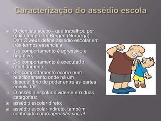 









O cientista sueco - que trabalhou por
muito tempo em Bergen (Noruega) Dan Olweus define assédio escolar em
três termos essenciais
1-o comportamento é agressivo e
negativo;
2-o comportamento é executado
repetidamente;
3-o comportamento ocorre num
relacionamento onde há um
desequilíbrio de poder entre as partes
envolvidas.
O assédio escolar divide-se em duas
categorias:
assédio escolar direto;
assédio escolar indireto, também
conhecido como agressão social

 