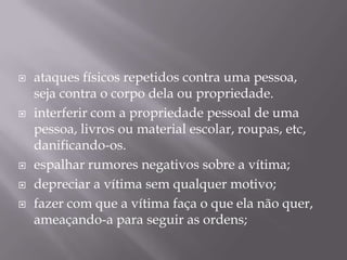 







ataques físicos repetidos contra uma pessoa,
seja contra o corpo dela ou propriedade.
interferir com a propriedade pessoal de uma
pessoa, livros ou material escolar, roupas, etc,
danificando-os.
espalhar rumores negativos sobre a vítima;
depreciar a vítima sem qualquer motivo;
fazer com que a vítima faça o que ela não quer,
ameaçando-a para seguir as ordens;

 