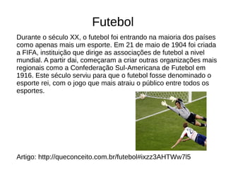 Futebol 
Durante o século XX, o futebol foi entrando na maioria dos países 
como apenas mais um esporte. Em 21 de maio de 1904 foi criada 
a FIFA, instituição que dirige as associações de futebol a nivel 
mundial. A partir dai, começaram a criar outras organizações mais 
regionais como a Confederação Sul-Americana de Futebol em 
1916. Este século serviu para que o futebol fosse denominado o 
esporte rei, com o jogo que mais atraiu o público entre todos os 
esportes. 
Artigo: http://queconceito.com.br/futebol#ixzz3AHTWw7l5 
 