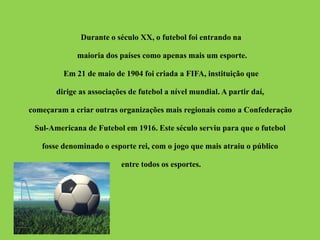 Durante o século XX, o futebol foi entrando na 
maioria dos países como apenas mais um esporte. 
Em 21 de maio de 1904 foi criada a FIFA, instituição que 
dirige as associações de futebol a nível mundial. A partir daí, 
começaram a criar outras organizações mais regionais como a Confederação 
Sul-Americana de Futebol em 1916. Este século serviu para que o futebol 
fosse denominado o esporte rei, com o jogo que mais atraiu o público 
entre todos os esportes. 
 