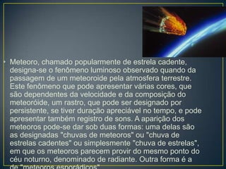 • Meteoro, chamado popularmente de estrela cadente,
  designa-se o fenômeno luminoso observado quando da
  passagem de um meteoroide pela atmosfera terrestre.
  Este fenômeno que pode apresentar várias cores, que
  são dependentes da velocidade e da composição do
  meteoróide, um rastro, que pode ser designado por
  persistente, se tiver duração apreciável no tempo, e pode
  apresentar também registro de sons. A aparição dos
  meteoros pode-se dar sob duas formas: uma delas são
  as designadas "chuvas de meteoros" ou "chuva de
  estrelas cadentes" ou simplesmente "chuva de estrelas",
  em que os meteoros parecem provir do mesmo ponto do
  céu noturno, denominado de radiante. Outra forma é a
 
