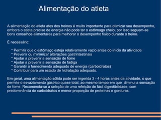 Alimentação do atleta
A alimentação do atleta ates dos treinos é muito importante para otimizar seu desempenho,
embora o atleta precise de energia não pode ter o estômago cheio, por isso seguem-se
bons conselhos alimentares para melhorar o desempenho físico durante o treino.
É necessário:
* Permitir que o estômago esteja relativamente vazio antes do início da atividade
* Prevenir ou minimizar alterações gastrintestinais
* Ajudar a prevenir a sensação de fome
* Ajudar a prevenir a sensação de fadiga
* Garantir o fornecimento adequado de energia (carboidratos)
* Contribuir para um estado de hidratação adequado.
Em geral, uma alimentação sólida pode ser ingerida 3 - 4 horas antes da atividade, o que
permite o esvaziamento gástrico quase total, ao mesmo tempo em que diminui a sensação
de fome. Recomenda-se a seleção de uma refeição de fácil digestibilidade, com
predominância de carboidratos e menor proporção de proteínas e gorduras.
 