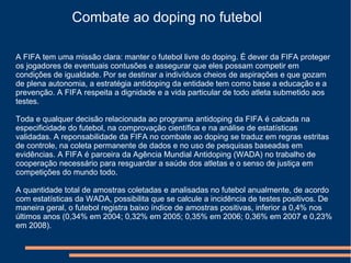Combate ao doping no futebol
A FIFA tem uma missão clara: manter o futebol livre do doping. É dever da FIFA proteger
os jogadores de eventuais contusões e assegurar que eles possam competir em
condições de igualdade. Por se destinar a indivíduos cheios de aspirações e que gozam
de plena autonomia, a estratégia antidoping da entidade tem como base a educação e a
prevenção. A FIFA respeita a dignidade e a vida particular de todo atleta submetido aos
testes.
Toda e qualquer decisão relacionada ao programa antidoping da FIFA é calcada na
especificidade do futebol, na comprovação científica e na análise de estatísticas
validadas. A reponsabilidade da FIFA no combate ao doping se traduz em regras estritas
de controle, na coleta permanente de dados e no uso de pesquisas baseadas em
evidências. A FIFA é parceira da Agência Mundial Antidoping (WADA) no trabalho de
cooperação necessário para resguardar a saúde dos atletas e o senso de justiça em
competições do mundo todo.
A quantidade total de amostras coletadas e analisadas no futebol anualmente, de acordo
com estatísticas da WADA, possibilita que se calcule a incidência de testes positivos. De
maneira geral, o futebol registra baixo índice de amostras positivas, inferior a 0,4% nos
últimos anos (0,34% em 2004; 0,32% em 2005; 0,35% em 2006; 0,36% em 2007 e 0,23%
em 2008).
 