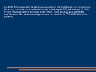 Em 2009, foram realizados 32.526 exames antidoping entre futebolistas no mundo inteiro.
De acordo com o banco de dados de controle antidoping da FIFA, 68 amostras (0,21%)
tiveram resultado positivo, das quais cinco (0,02%) foram positivas para esteroides
anabolizantes. Maconha e cocaína geralmente representam de 70% a 80% dos testes
positivos.
 