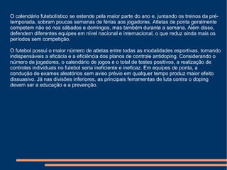 O calendário futebolístico se estende pela maior parte do ano e, juntando os treinos da pré-
temporada, sobram poucas semanas de férias aos jogadores. Atletas de ponta geralmente
competem não só nos sábados e domingos, mas também durante a semana. Além disso,
defendem diferentes equipes em nível nacional e internacional, o que reduz ainda mais os
períodos sem competição.
O futebol possui o maior número de atletas entre todas as modalidades esportivas, tornando
indispensáveis a eficácia e a eficiência dos planos de controle antidoping. Considerando o
número de jogadores, o calendário de jogos e o total de testes positivos, a realização de
controles individuais no futebol seria ineficiente e ineficaz. Em equipes de ponta, a
condução de exames aleatórios sem aviso prévio em qualquer tempo produz maior efeito
dissuasivo. Já nas divisões inferiores, as principais ferramentas de luta contra o doping
devem ser a educação e a prevenção.
 
