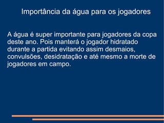 Importância da água para os jogadores
A água é super importante para jogadores da copa
deste ano. Pois manterá o jogador hidratado
durante a partida evitando assim desmaios,
convulsões, desidratação e até mesmo a morte de
jogadores em campo.
 