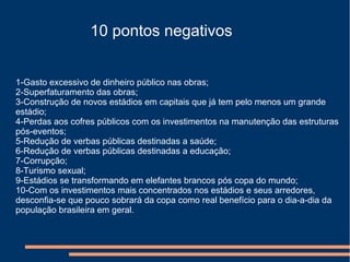 10 pontos negativos
1-Gasto excessivo de dinheiro público nas obras;
2-Superfaturamento das obras;
3-Construção de novos estádios em capitais que já tem pelo menos um grande
estádio;
4-Perdas aos cofres públicos com os investimentos na manutenção das estruturas
pós-eventos;
5-Redução de verbas públicas destinadas a saúde;
6-Redução de verbas públicas destinadas a educação;
7-Corrupção;
8-Turismo sexual;
9-Estádios se transformando em elefantes brancos pós copa do mundo;
10-Com os investimentos mais concentrados nos estádios e seus arredores,
desconfia-se que pouco sobrará da copa como real benefício para o dia-a-dia da
população brasileira em geral.
 