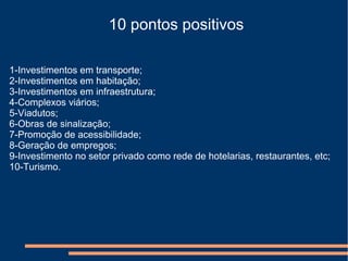 10 pontos positivos
1-Investimentos em transporte;
2-Investimentos em habitação;
3-Investimentos em infraestrutura;
4-Complexos viários;
5-Viadutos;
6-Obras de sinalização;
7-Promoção de acessibilidade;
8-Geração de empregos;
9-Investimento no setor privado como rede de hotelarias, restaurantes, etc;
10-Turismo.
 