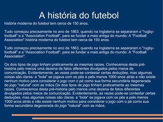 A história do futebol
história moderna do futebol tem cerca de 150 anos.
Tudo começou precisamente no ano de 1863, quando na Inglaterra se separaram o "rugby-
football" e a "Association Football", para se fundar a mais antiga do mundo: A "Football
Association".história moderna do futebol tem cerca de 150 anos.
Tudo começou precisamente no ano de 1863, quando na Inglaterra se separaram o "rugby-
football" e a "Association Football", para se fundar a mais antiga do mundo: A "Football
Association".
Os dois tipos de jogo tinham praticamente as mesmas raizes. Conhecemos desta pré-
história pelo menos uma dezena de fatos diferentes divulgados pelos meios de
comunicação. Evidentemente, as vezes pode-se contestar certas deduções, mas algumas
coisas são claras: a "bola" se jogava com os pés a pelo menos 1000 anos atrás e não existe
nenhum motivo para considerar o jogo com o pé como sua forma secundária degenerada
do jogo "natural" com as mãos.Os dois tipos de jogo tinham praticamente as mesmas
raizes. Conhecemos desta pré-história pelo menos uma dezena de fatos diferentes
divulgados pelos meios de comunicação. Evidentemente, as vezes pode-se contestar certas
deduções, mas algumas coisas são claras: a "bola" se jogava com os pés a pelo menos
1000 anos atrás e não existe nenhum motivo para considerar o jogo com o pé como sua
forma secundária degenerada do jogo "natural" com as mãos.
 