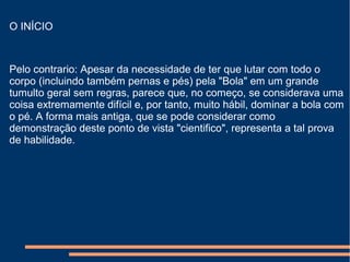 O INÍCIO
Pelo contrario: Apesar da necessidade de ter que lutar com todo o
corpo (incluindo também pernas e pés) pela "Bola" em um grande
tumulto geral sem regras, parece que, no começo, se considerava uma
coisa extremamente difícil e, por tanto, muito hábil, dominar a bola com
o pé. A forma mais antiga, que se pode considerar como
demonstração deste ponto de vista "cientifico", representa a tal prova
de habilidade.
 