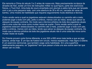 Ela remonta a China do século 3 e 2 antes de nossa era. Mais precisamente na época da
dinastia de Han, existe um livro de instruções militar no qual figura, parte dos exercícios
físicos, o Tsuh Kuh. Uma bola de couro enxertada com plumas e pelos teria que ser lançada
com o pé a uma pequena rede, com uma abertura de 30 a 40 cm, cercada de varas de
bambu. Uma mostra de habilidade que requeria seguramente muita destreza e técnica.
Outra versão seria a qual os jogadores estavam obstaculizados no caminho até a meta,
podendo jogar a bola com pés, peito e ombros, menos com as mãos, tendo que salvar os
ataques da equipe contraria. De modo que a técnica artística da bola dos jogadores atuais
não é uma coisa tão nova como muitas vezes se supõe .Outra versão seria a qual os
jogadores estavam obstaculizados no caminho até a meta, podendo jogar a bola com pés,
peito e ombros, menos com as mãos, tendo que salvar os ataques da equipe contraria. De
modo que a técnica artística da bola dos jogadores atuais não é uma coisa tão nova como
muitas vezes se supõe.
Do Oriente provem outra forma diferente, a uns 500 a 600 anos mais tarde e que se joga
todavia, ainda hoje. É um tipo de futebol em circulo, menos espetacular, más digno e solene.
É um exercício cerimonial, que também exige certa habilidade. Em uma superfície
relativamente pequena, os "jogadores" tem que passar a bola uns aos outros sem ter que
deixar cair no chão.
 