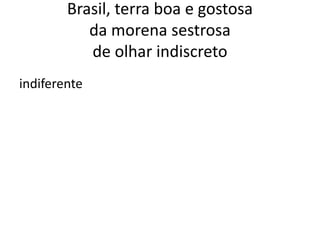 Brasil, terra boa e gostosa
da morena sestrosa
de olhar indiscreto
indiferente

 