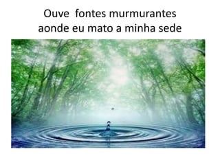 Ouve fontes murmurantes
aonde eu mato a minha sede

 